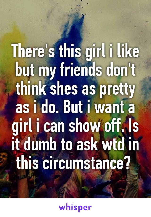 There's this girl i like but my friends don't think shes as pretty as i do. But i want a girl i can show off. Is it dumb to ask wtd in this circumstance? 