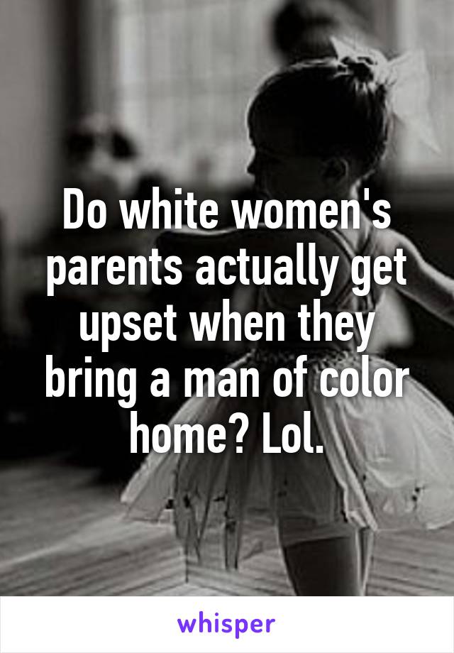 Do white women's parents actually get upset when they bring a man of color home? Lol.