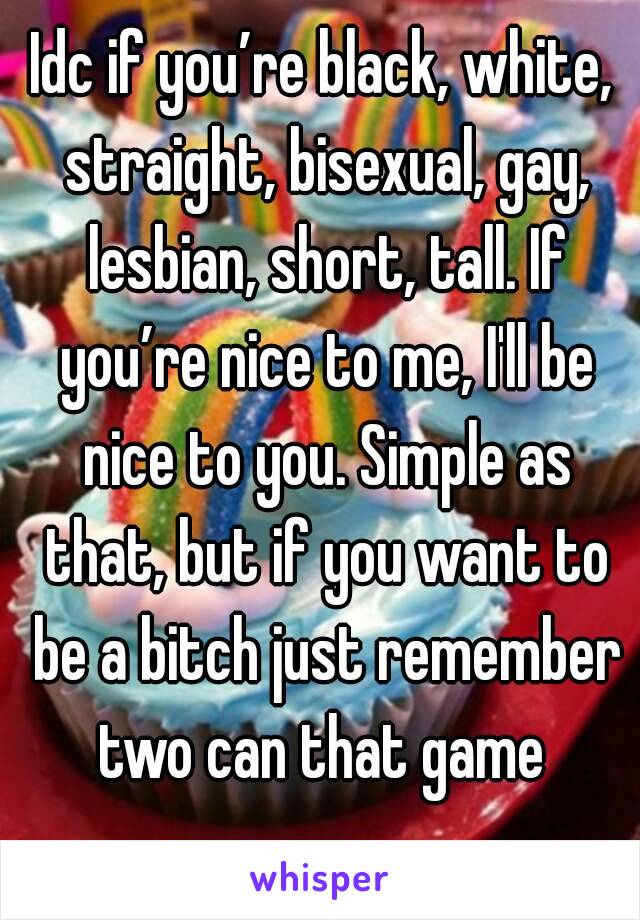 Idc if you’re black, white, straight, bisexual, gay, lesbian, short, tall. If you’re nice to me, I'll be nice to you. Simple as that, but if you want to be a bitch just remember two can that game 