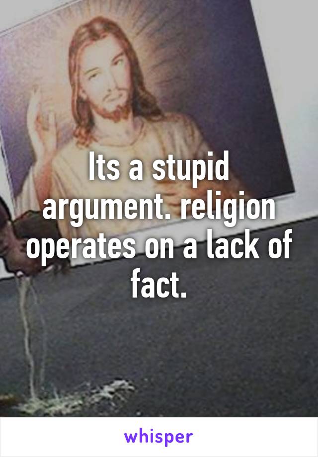 Its a stupid argument. religion operates on a lack of fact.