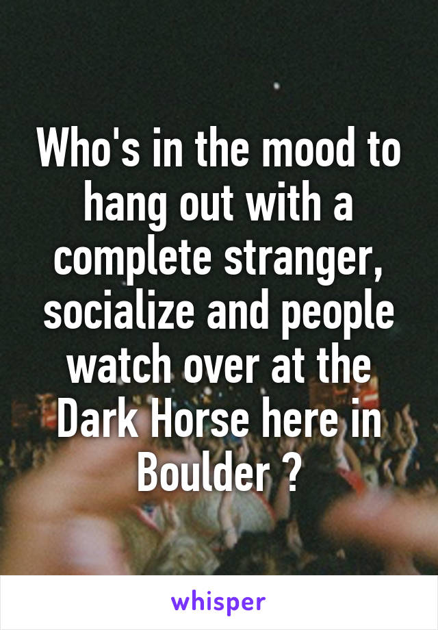Who's in the mood to hang out with a complete stranger, socialize and people watch over at the Dark Horse here in Boulder ?