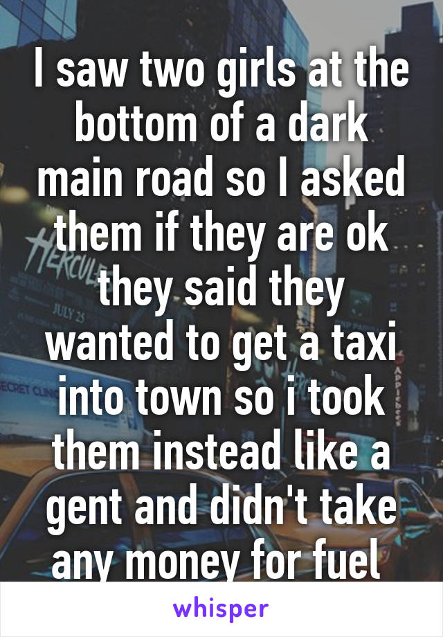 I saw two girls at the bottom of a dark main road so I asked them if they are ok they said they wanted to get a taxi into town so i took them instead like a gent and didn't take any money for fuel 