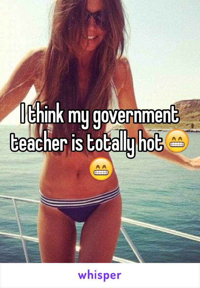 I think my government teacher is totally hot😁😁