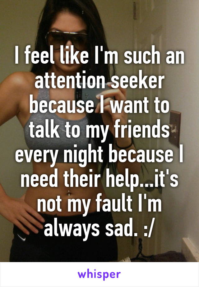 I feel like I'm such an attention seeker because I want to talk to my friends every night because I need their help...it's not my fault I'm always sad. :/
