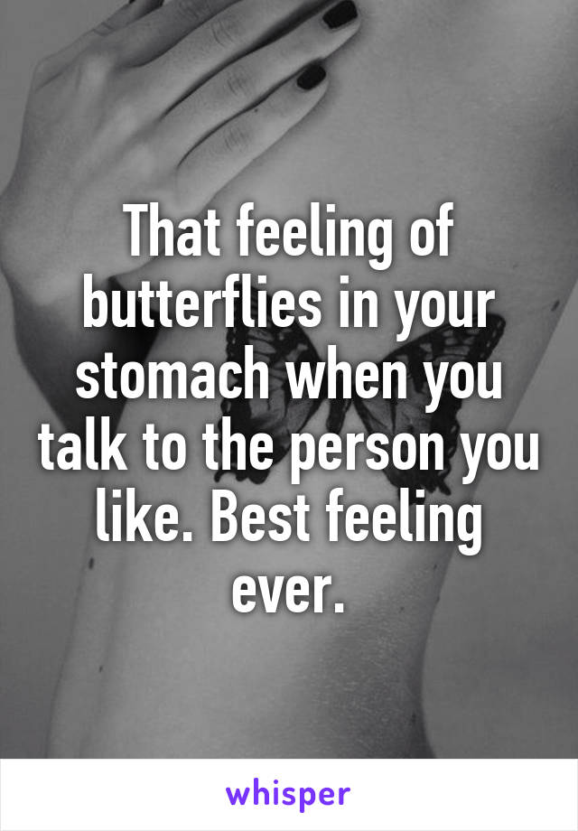 That feeling of butterflies in your stomach when you talk to the person you like. Best feeling ever.