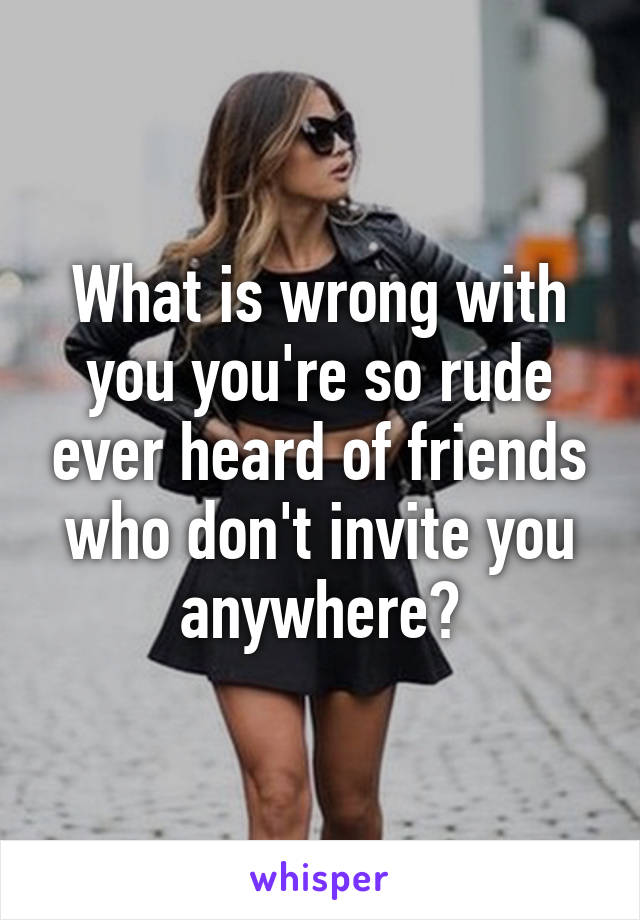 What is wrong with you you're so rude ever heard of friends who don't invite you anywhere?