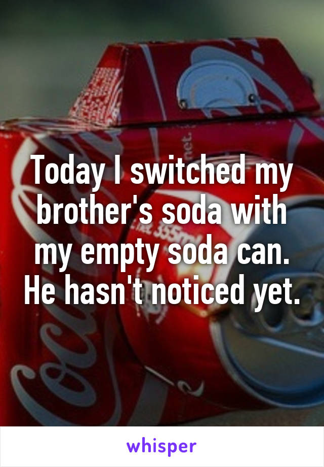 Today I switched my brother's soda with my empty soda can. He hasn't noticed yet.