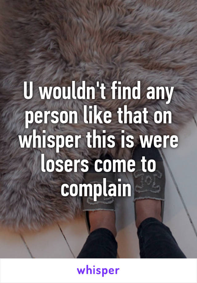 U wouldn't find any person like that on whisper this is were losers come to complain 