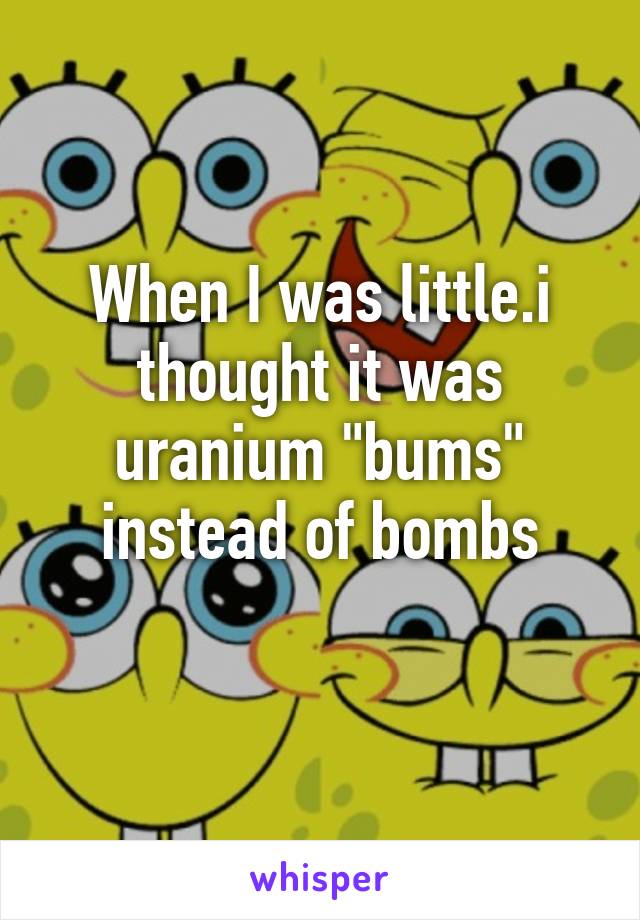 When I was little.i thought it was uranium "bums" instead of bombs
