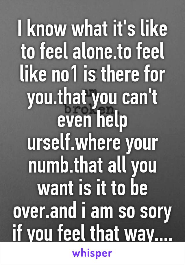 I know what it's like to feel alone.to feel like no1 is there for you.that you can't even help urself.where your numb.that all you want is it to be over.and i am so sory if you feel that way....