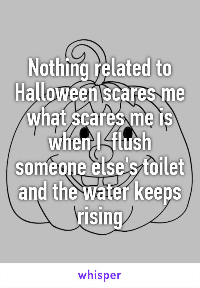 Nothing related to Halloween scares me what scares me is when I  flush someone else's toilet and the water keeps rising