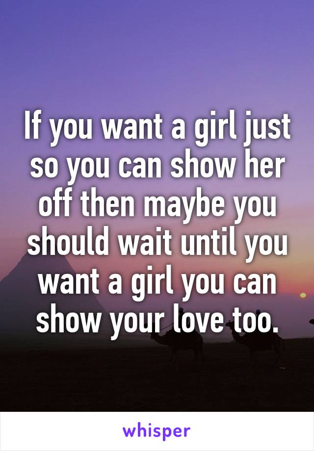 If you want a girl just so you can show her off then maybe you should wait until you want a girl you can show your love too.