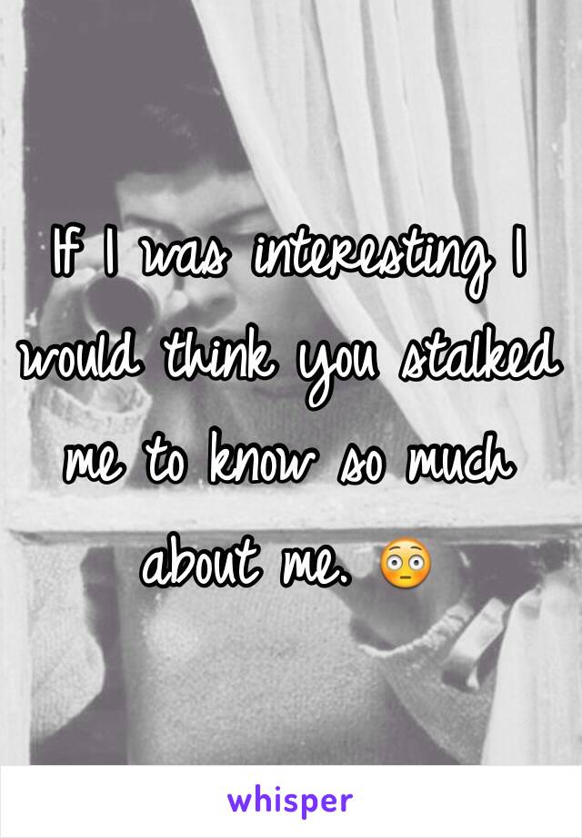 If I was interesting I would think you stalked me to know so much about me. 😳