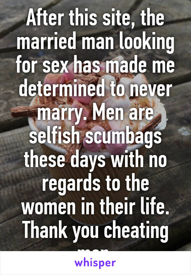 After this site, the married man looking for sex has made me determined to never marry. Men are selfish scumbags these days with no regards to the women in their life. Thank you cheating men.