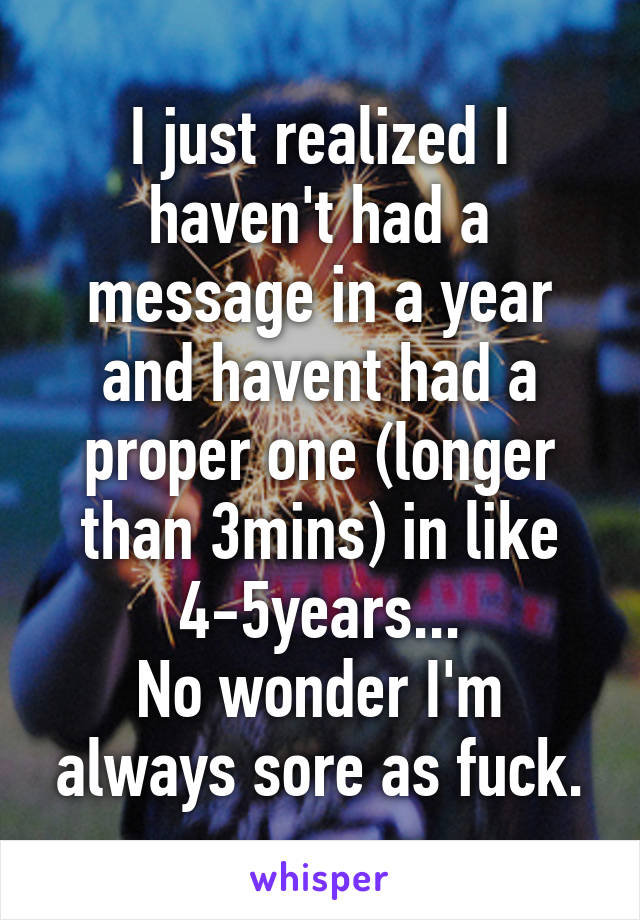 I just realized I haven't had a message in a year and havent had a proper one (longer than 3mins) in like 4-5years...
No wonder I'm always sore as fuck.