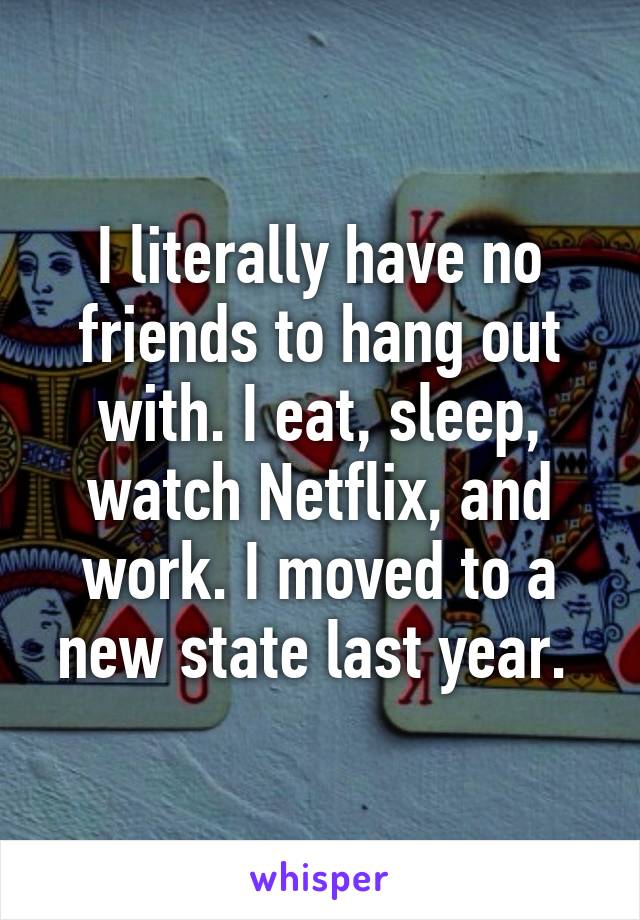 I literally have no friends to hang out with. I eat, sleep, watch Netflix, and work. I moved to a new state last year. 
