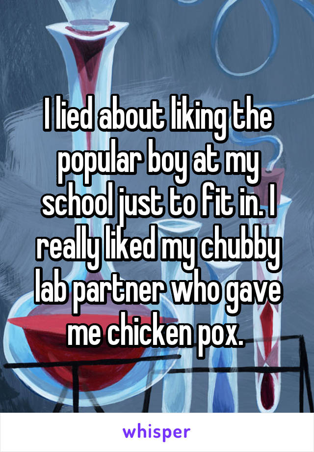 I lied about liking the popular boy at my school just to fit in. I really liked my chubby lab partner who gave me chicken pox. 