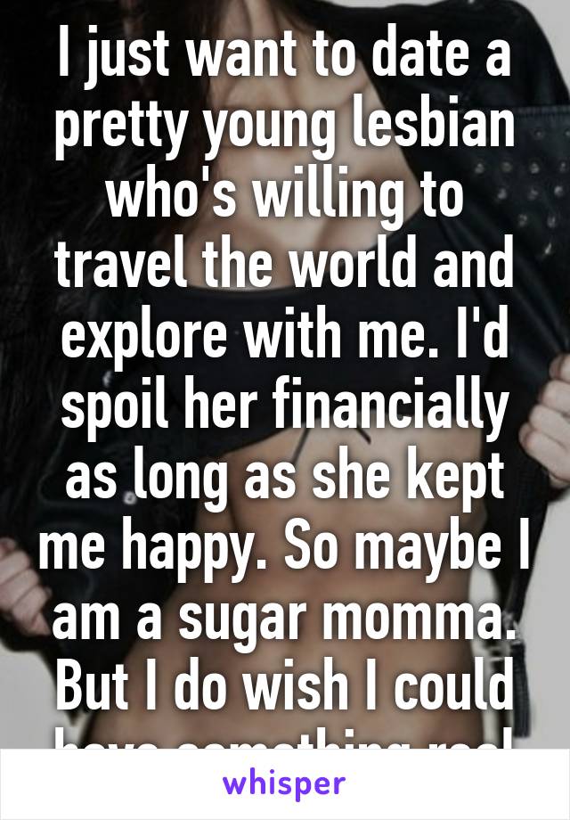 I just want to date a pretty young lesbian who's willing to travel the world and explore with me. I'd spoil her financially as long as she kept me happy. So maybe I am a sugar momma. But I do wish I could have something real