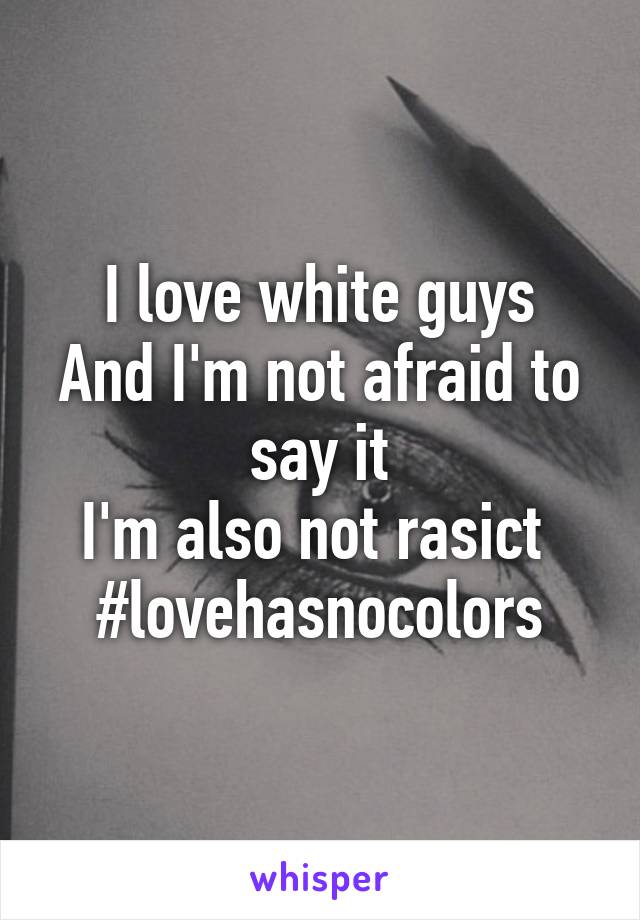 I love white guys
And I'm not afraid to say it
I'm also not rasict 
#lovehasnocolors