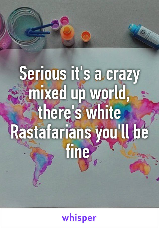 Serious it's a crazy mixed up world, there's white Rastafarians you'll be fine 