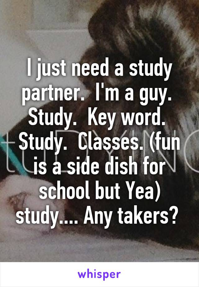 I just need a study partner.  I'm a guy.  Study.  Key word.  Study.  Classes. (fun is a side dish for school but Yea) study.... Any takers? 