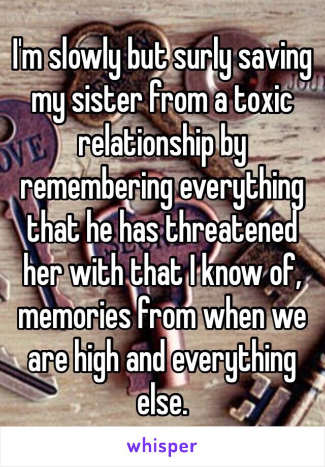 I'm slowly but surly saving my sister from a toxic relationship by remembering everything that he has threatened her with that I know of, memories from when we are high and everything else.   