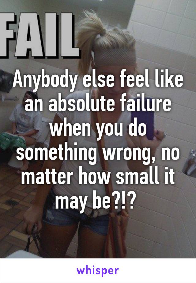 Anybody else feel like an absolute failure when you do something wrong, no matter how small it may be?!? 