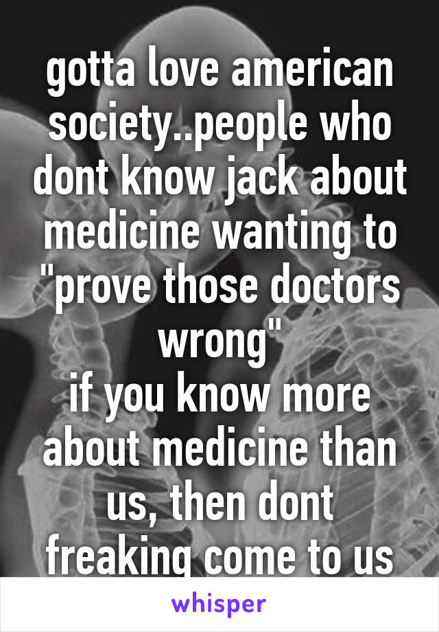 gotta love american society..people who dont know jack about medicine wanting to "prove those doctors wrong"
if you know more about medicine than us, then dont freaking come to us