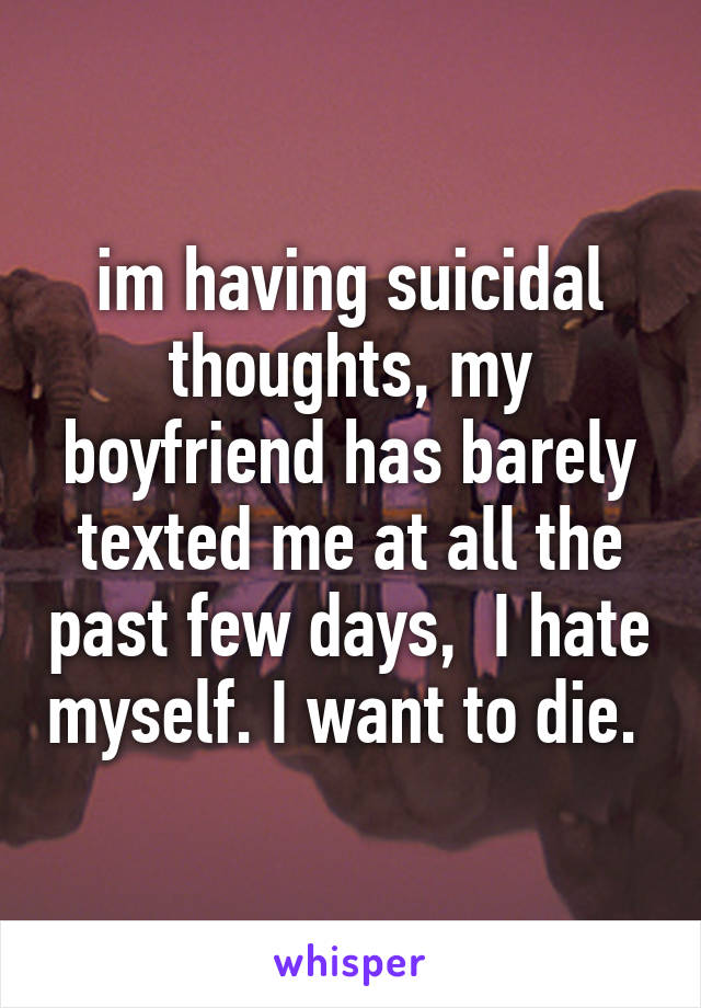 im having suicidal thoughts, my boyfriend has barely texted me at all the past few days,  I hate myself. I want to die. 