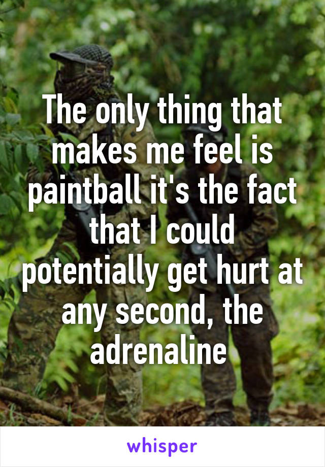The only thing that makes me feel is paintball it's the fact that I could potentially get hurt at any second, the adrenaline 