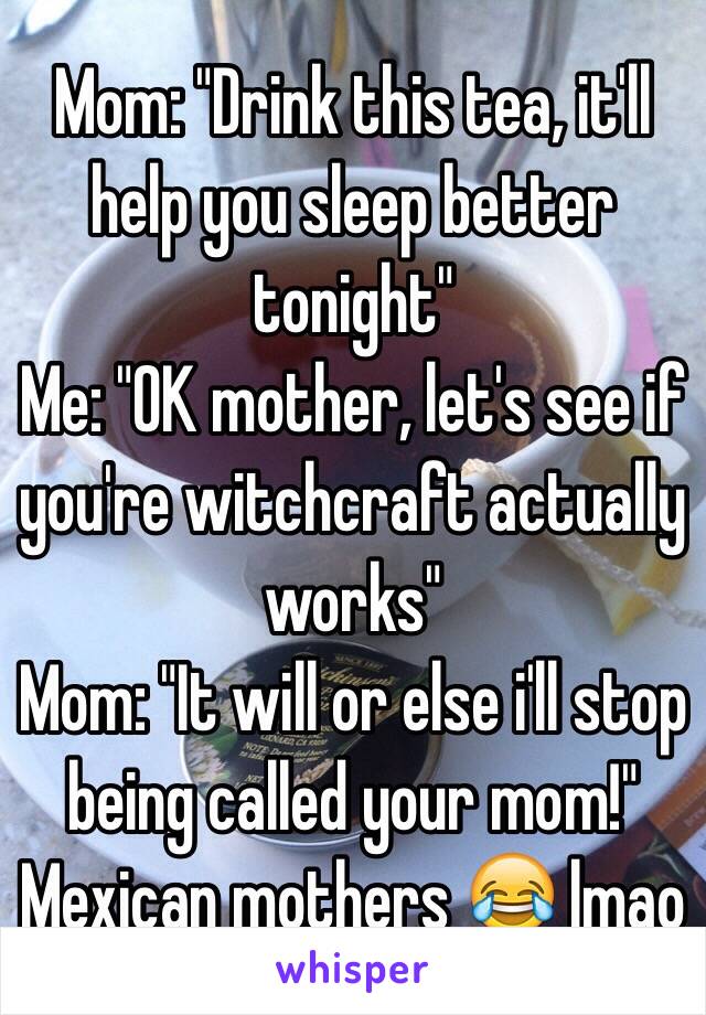 Mom: "Drink this tea, it'll help you sleep better tonight"
Me: "OK mother, let's see if you're witchcraft actually works"
Mom: "It will or else i'll stop being called your mom!"
Mexican mothers 😂 lmao