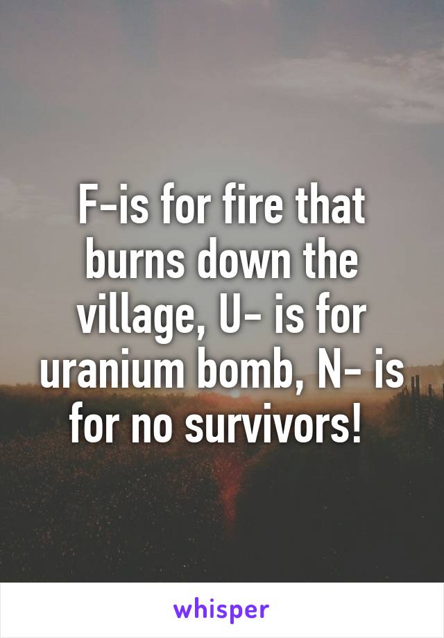 F-is for fire that burns down the village, U- is for uranium bomb, N- is for no survivors! 