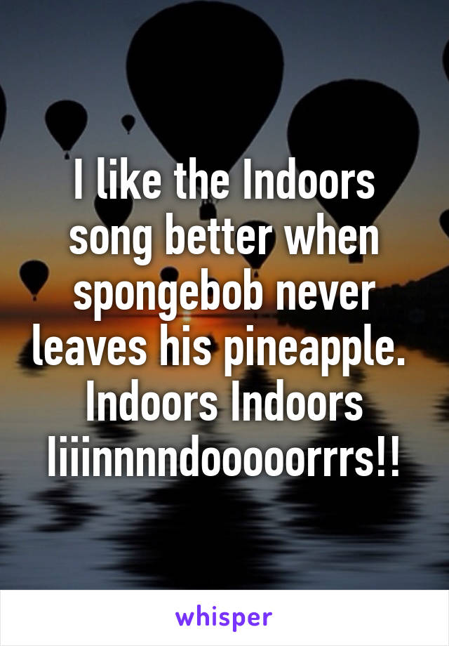 I like the Indoors song better when spongebob never leaves his pineapple. 
Indoors Indoors Iiiinnnndooooorrrs!!