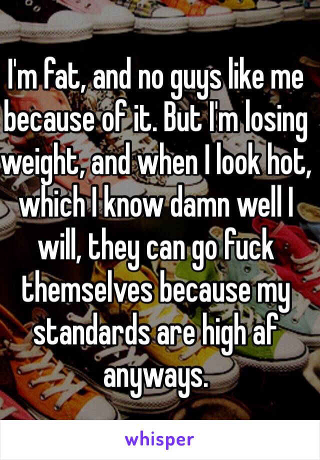I'm fat, and no guys like me because of it. But I'm losing weight, and when I look hot, which I know damn well I will, they can go fuck themselves because my standards are high af anyways. 