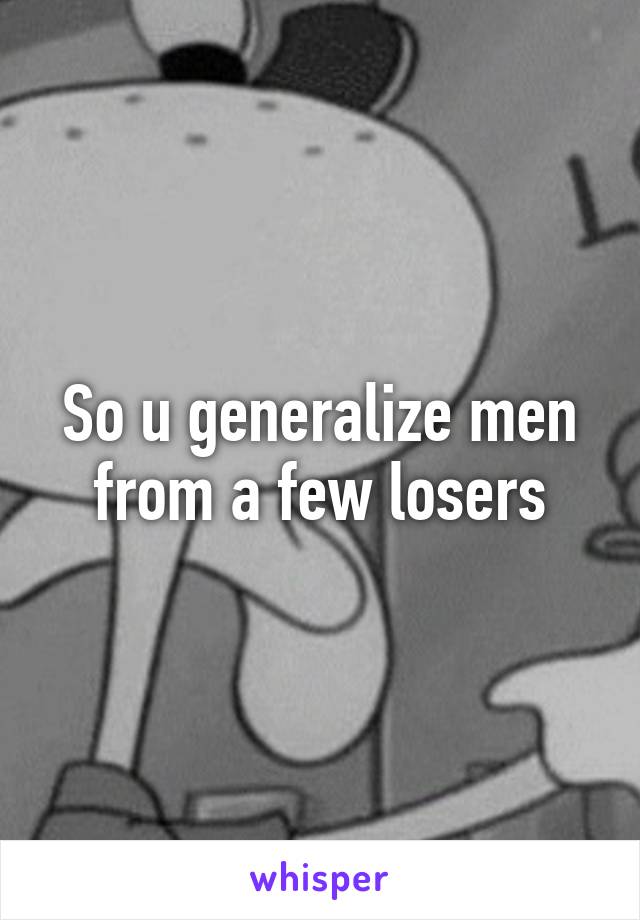 So u generalize men from a few losers