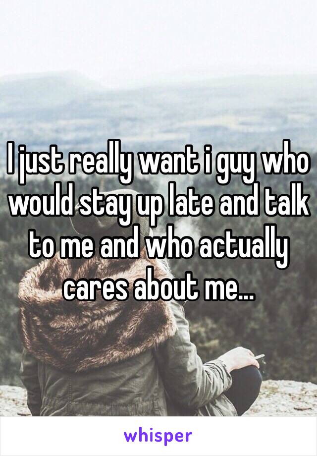 I just really want i guy who would stay up late and talk to me and who actually cares about me...