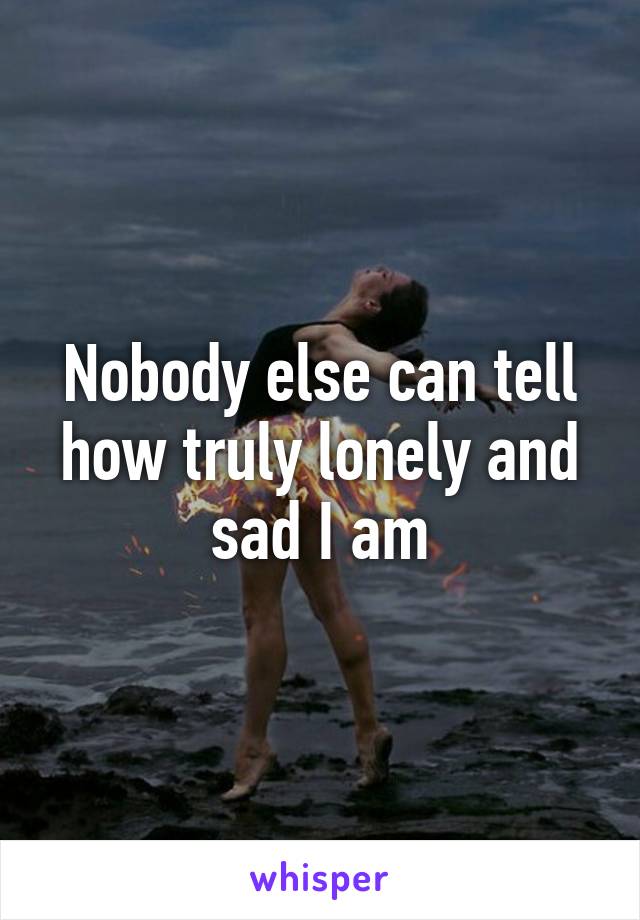 Nobody else can tell how truly lonely and sad I am
