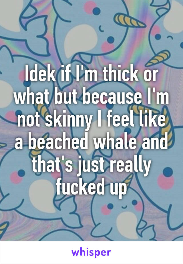 Idek if I'm thick or what but because I'm not skinny I feel like a beached whale and that's just really fucked up
