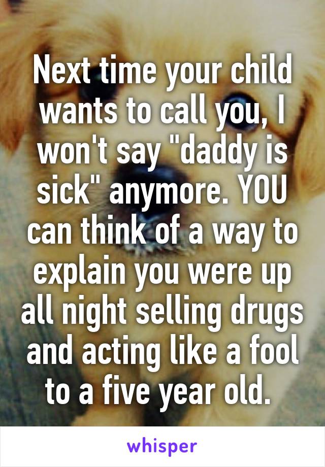 Next time your child wants to call you, I won't say "daddy is sick" anymore. YOU can think of a way to explain you were up all night selling drugs and acting like a fool to a five year old. 