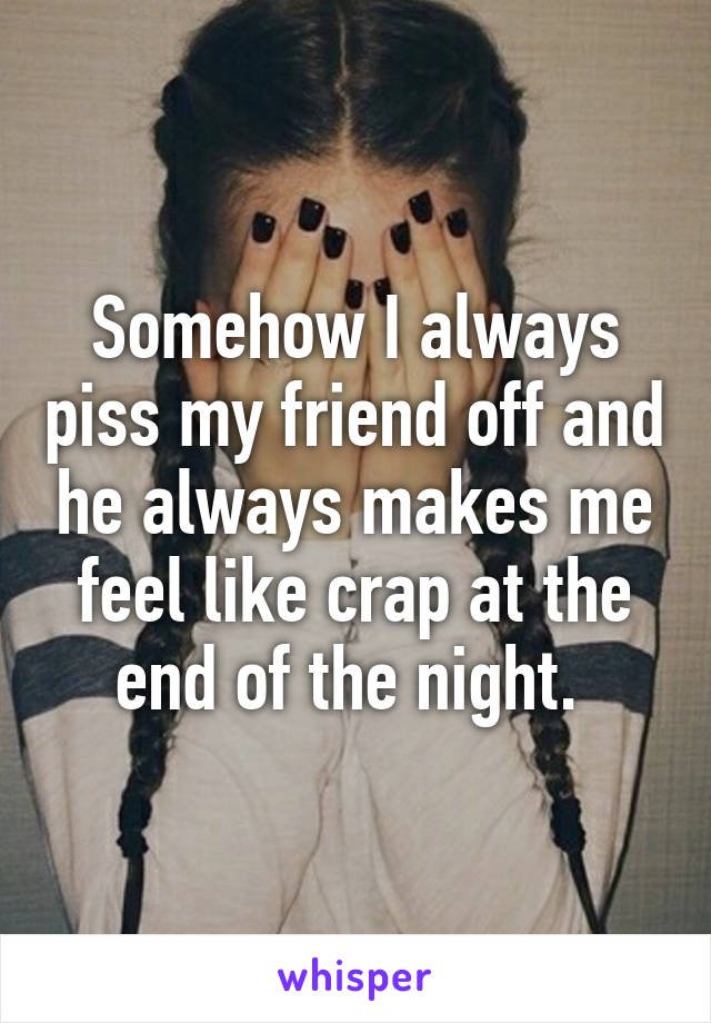 Somehow I always piss my friend off and he always makes me feel like crap at the end of the night. 