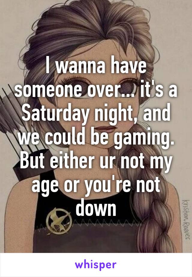 I wanna have someone over... it's a Saturday night, and we could be gaming. But either ur not my age or you're not down