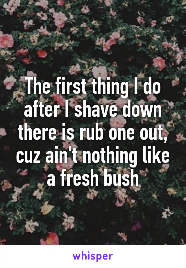 The first thing I do after I shave down there is rub one out, cuz ain't nothing like a fresh bush