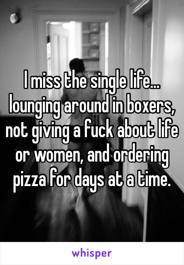 I miss the single life…lounging around in boxers, not giving a fuck about life or women, and ordering pizza for days at a time. 