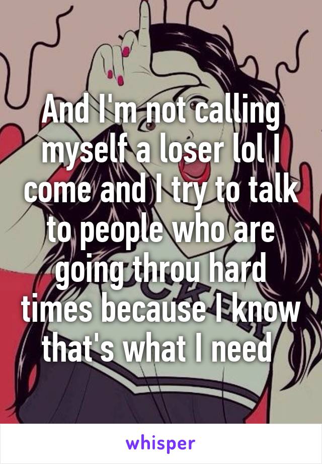 And I'm not calling myself a loser lol I come and I try to talk to people who are going throu hard times because I know that's what I need 