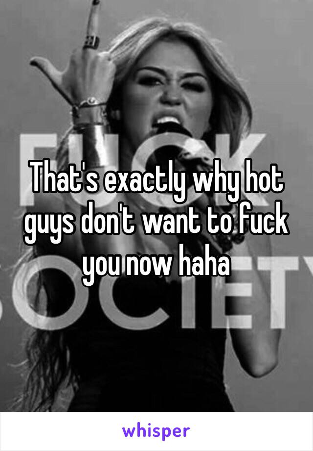That's exactly why hot guys don't want to fuck you now haha