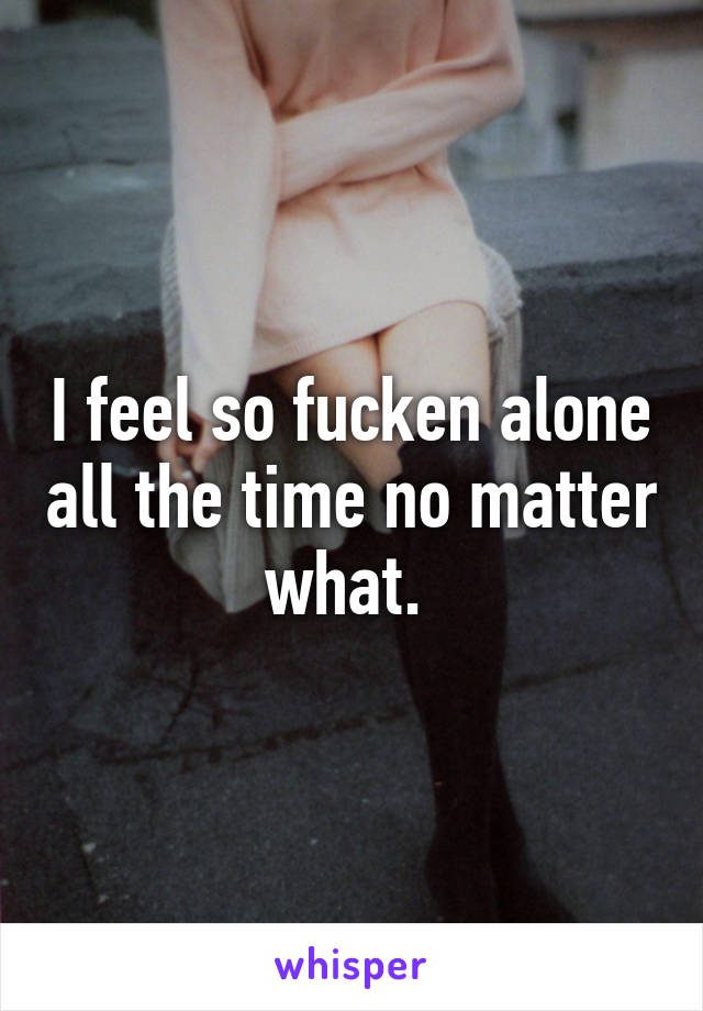 I feel so fucken alone all the time no matter what. 