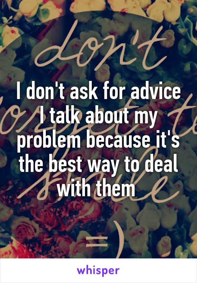I don't ask for advice I talk about my problem because it's the best way to deal with them 