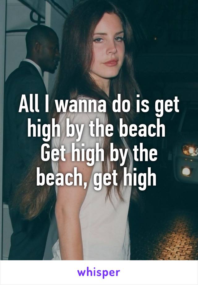 All I wanna do is get high by the beach 
Get high by the beach, get high 