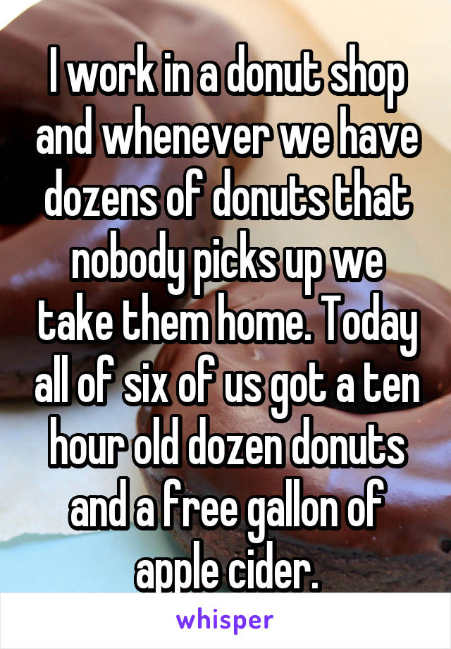 I work in a donut shop and whenever we have dozens of donuts that nobody picks up we take them home. Today all of six of us got a ten hour old dozen donuts and a free gallon of apple cider.