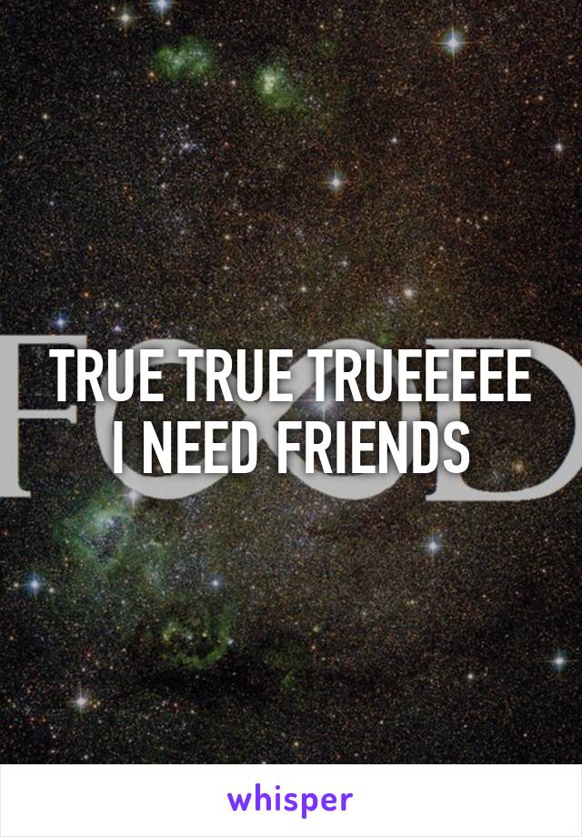 TRUE TRUE TRUEEEEE I NEED FRIENDS